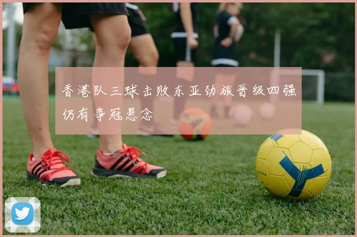 香港队三球击败东亚劲旅晋级四强仍有争冠悬念