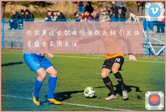 伦敦奥运会歌曲现场版亮相 引发体育盛会氛围关注