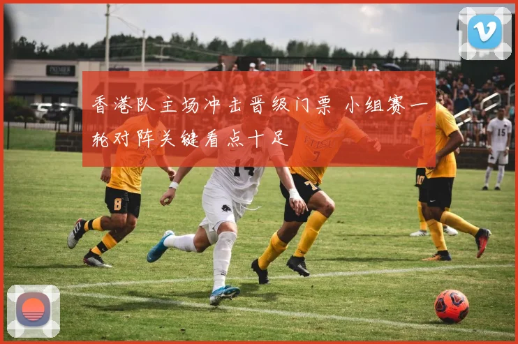 香港队主场冲击晋级门票 小组赛一轮对阵关键看点十足