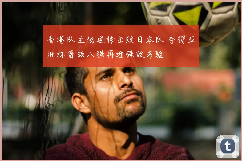 香港队主场逆转击败日本队 夺得亚洲杯晋级八强再迎强敌考验