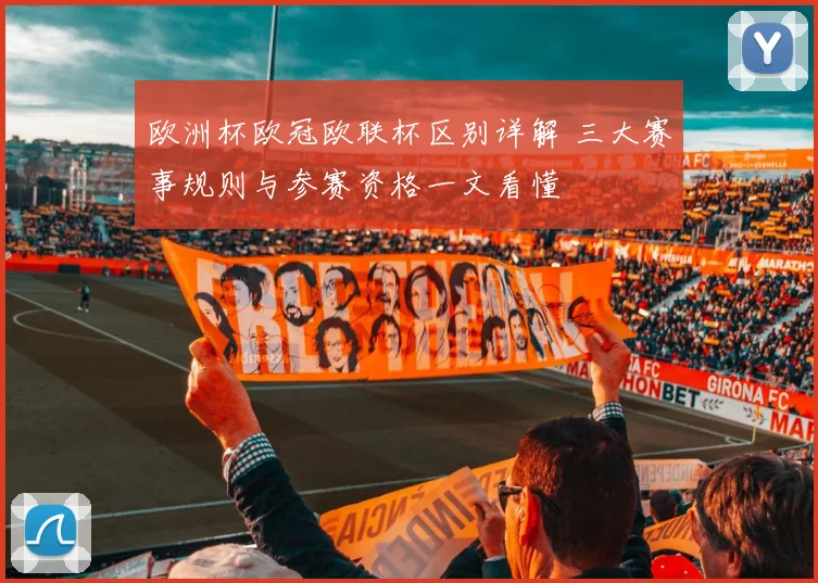 欧洲杯欧冠欧联杯区别详解 三大赛事规则与参赛资格一文看懂