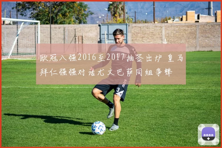 欧冠八强2016至2017抽签出炉 皇马拜仁强强对话尤文巴萨同组争锋