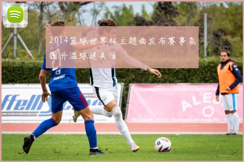 2014篮球世界杯主题曲发布赛事氛围升温球迷关注