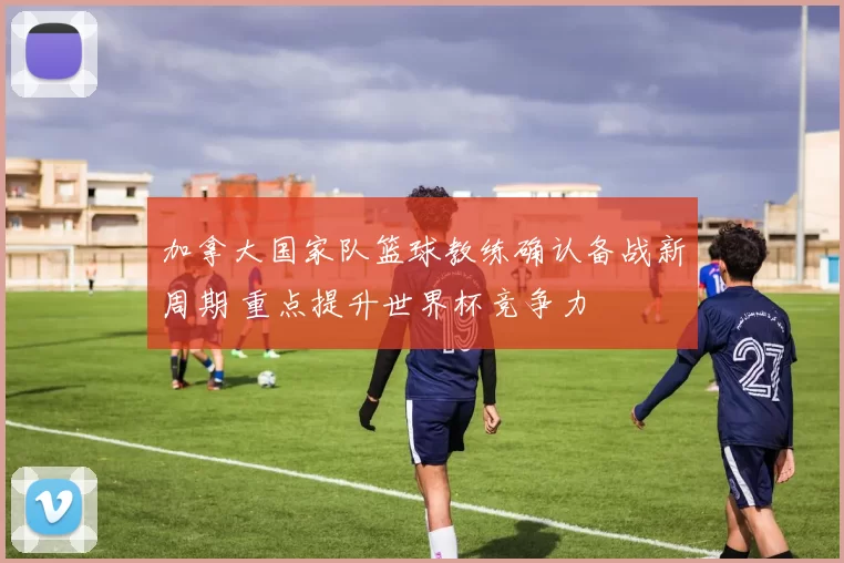 加拿大国家队篮球教练确认备战新周期 重点提升世界杯竞争力