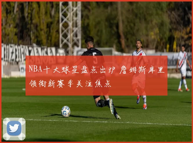 NBA十大球星盘点出炉 詹姆斯库里领衔新赛季关注焦点