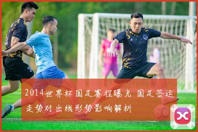 2014世界杯国足赛程曝光 国足签运走势对出线形势影响解析