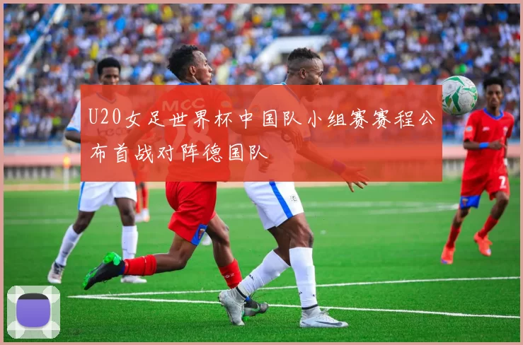 U20女足世界杯中国队小组赛赛程公布首战对阵德国队