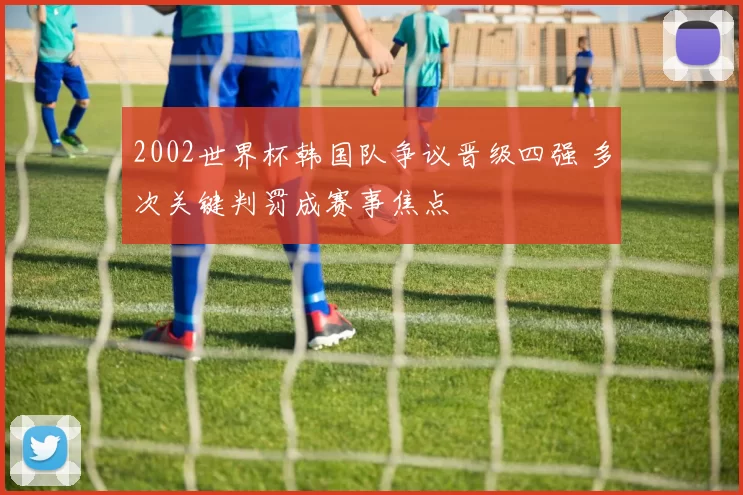 2002世界杯韩国队争议晋级四强 多次关键判罚成赛事焦点