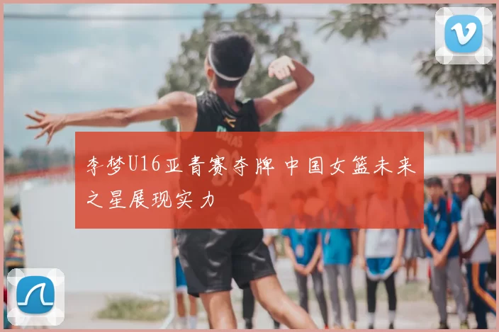 李梦U16亚青赛夺牌 中国女篮未来之星展现实力