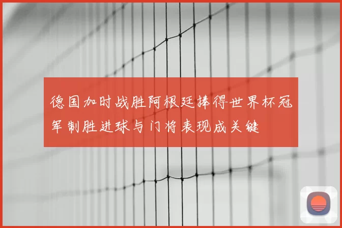德国加时战胜阿根廷捧得世界杯冠军制胜进球与门将表现成关键