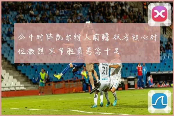 公牛对阵凯尔特人前瞻 双方核心对位激烈 末节胜负悬念十足