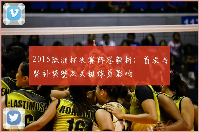 2016欧洲杯决赛阵容解析：首发与替补调整及关键球员影响