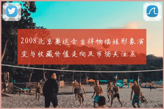 2008北京奥运会吉祥物福娃形象演变与收藏价值走向及市场关注点