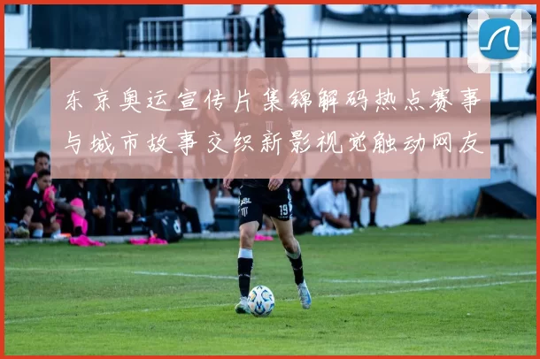 东京奥运宣传片集锦解码热点赛事与城市故事交织新影视觉触动网友