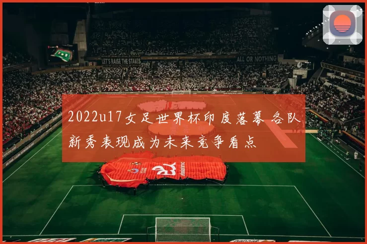 2022u17女足世界杯印度落幕 各队新秀表现成为未来竞争看点