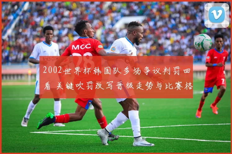 2002世界杯韩国队多场争议判罚回看 关键吹罚改写晋级走势与比赛格局