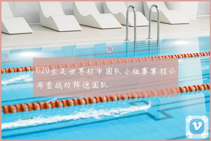 U20女足世界杯中国队小组赛赛程公布首战对阵德国队