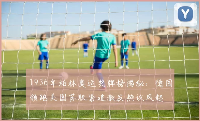 1936年柏林奥运奖牌榜揭秘，德国领跑美国苏联紧追激发热议风起