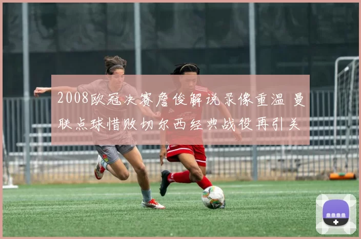 2008欧冠决赛詹俊解说录像重温 曼联点球惜败切尔西经典战役再引关注