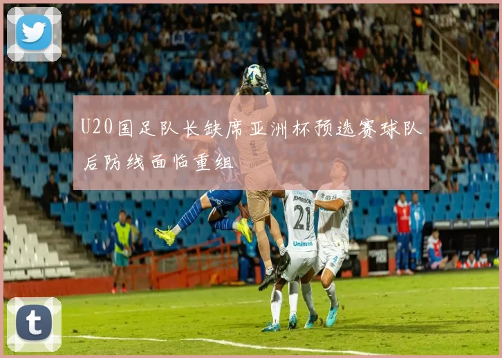 U20国足队长缺席亚洲杯预选赛球队后防线面临重组