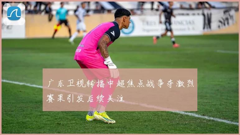 广东卫视转播中超焦点战争夺激烈赛果引发后续关注