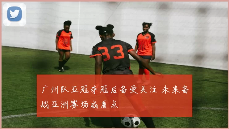 广州队亚冠夺冠后备受关注 未来备战亚洲赛场成看点