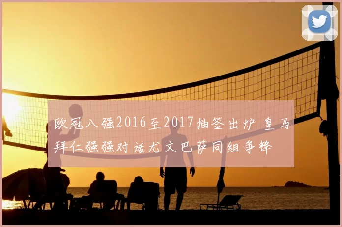 欧冠八强2016至2017抽签出炉 皇马拜仁强强对话尤文巴萨同组争锋