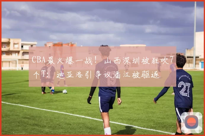 CBA最火爆一战！山西深圳被狂吹7个T：迪亚洛引争议潘江被驱逐