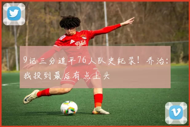 9记三分追平76人队史纪录！乔治：我投到最后有点上头