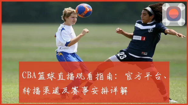 CBA篮球直播观看指南：官方平台、转播渠道及赛事安排详解