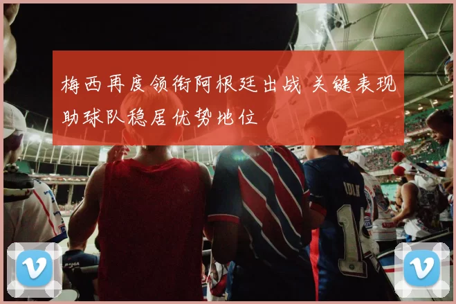 梅西再度领衔阿根廷出战 关键表现助球队稳居优势地位