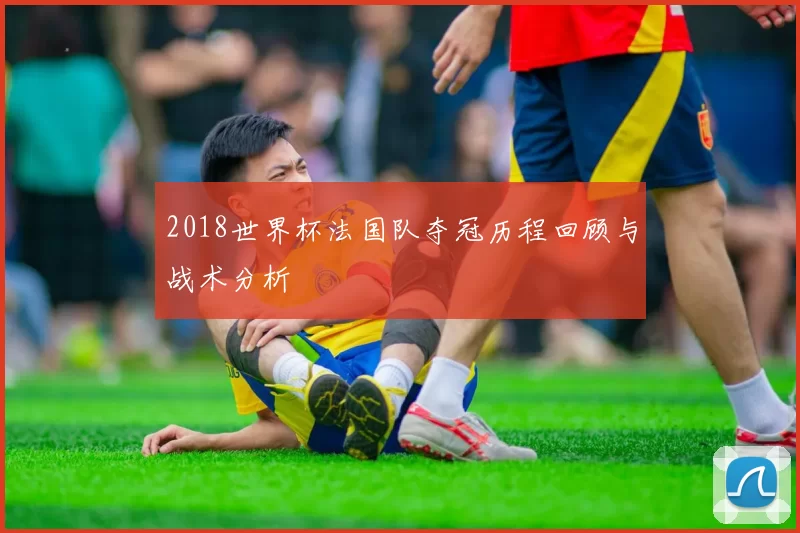 2018世界杯法国队夺冠历程回顾与战术分析