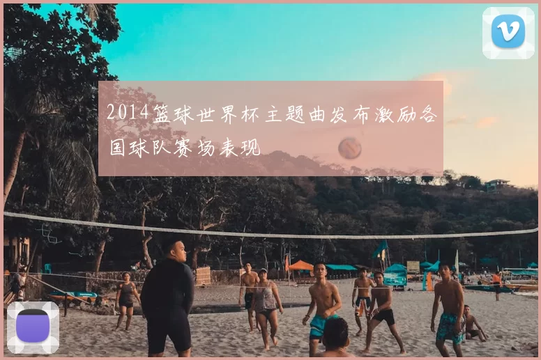 2014篮球世界杯主题曲发布激励各国球队赛场表现