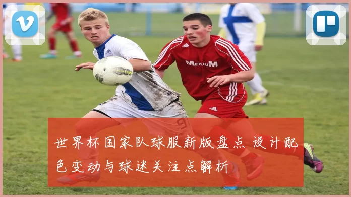 世界杯国家队球服新版盘点 设计配色变动与球迷关注点解析