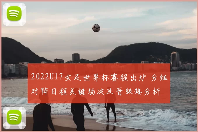 2022U17女足世界杯赛程出炉 分组对阵日程关键场次及晋级路分析