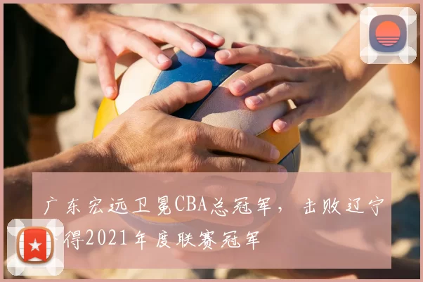 广东宏远卫冕CBA总冠军，击败辽宁夺得2021年度联赛冠军