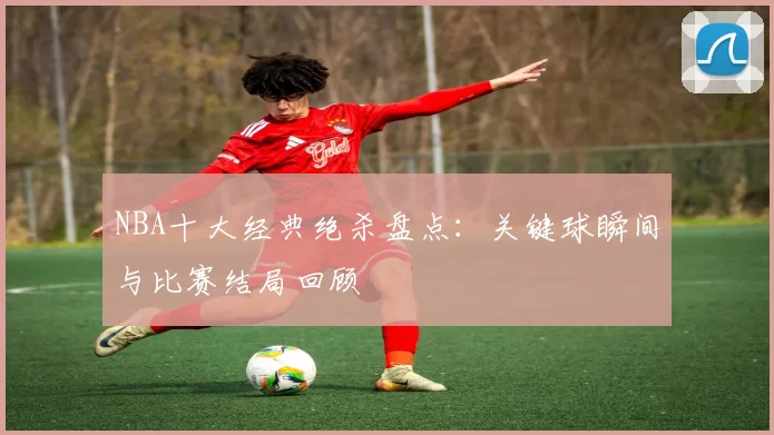 NBA十大经典绝杀盘点：关键球瞬间与比赛结局回顾