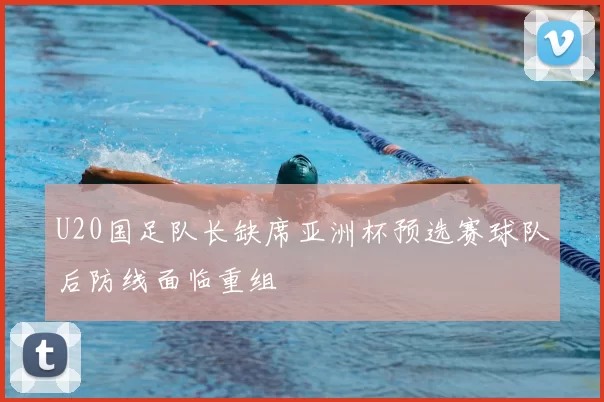 U20国足队长缺席亚洲杯预选赛球队后防线面临重组