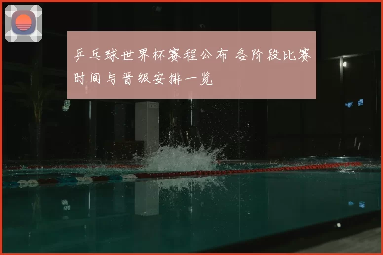 乒乓球世界杯赛程公布 各阶段比赛时间与晋级安排一览