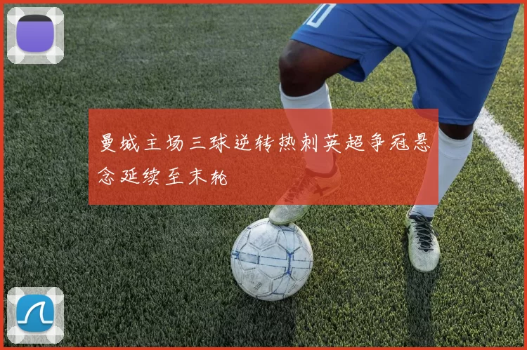 曼城主场三球逆转热刺英超争冠悬念延续至末轮