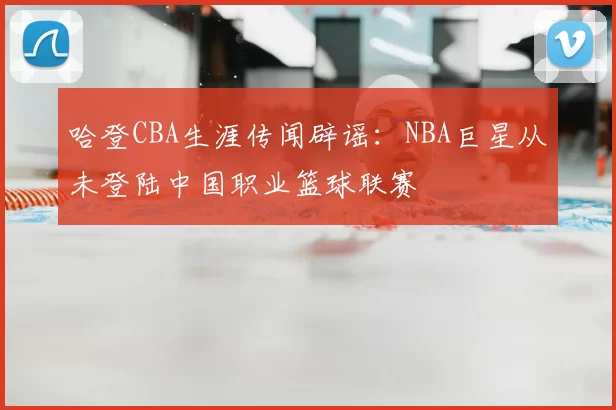 哈登CBA生涯传闻辟谣：NBA巨星从未登陆中国职业篮球联赛