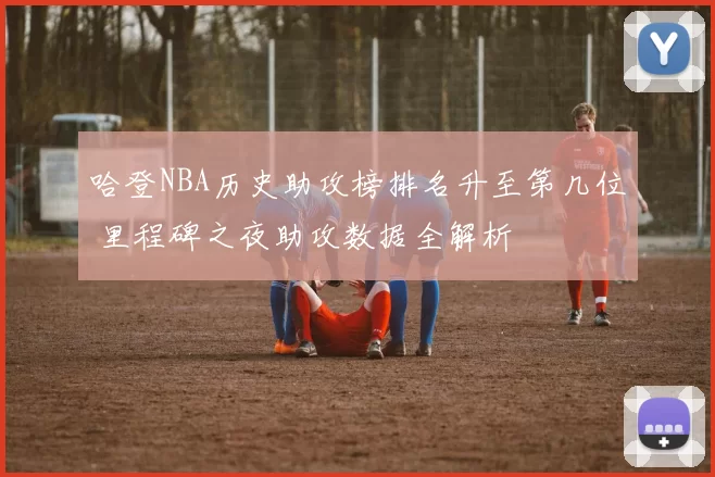 哈登NBA历史助攻榜排名升至第几位 里程碑之夜助攻数据全解析