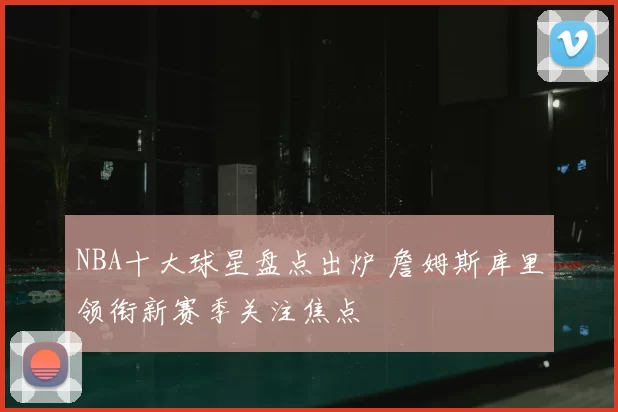 NBA十大球星盘点出炉 詹姆斯库里领衔新赛季关注焦点