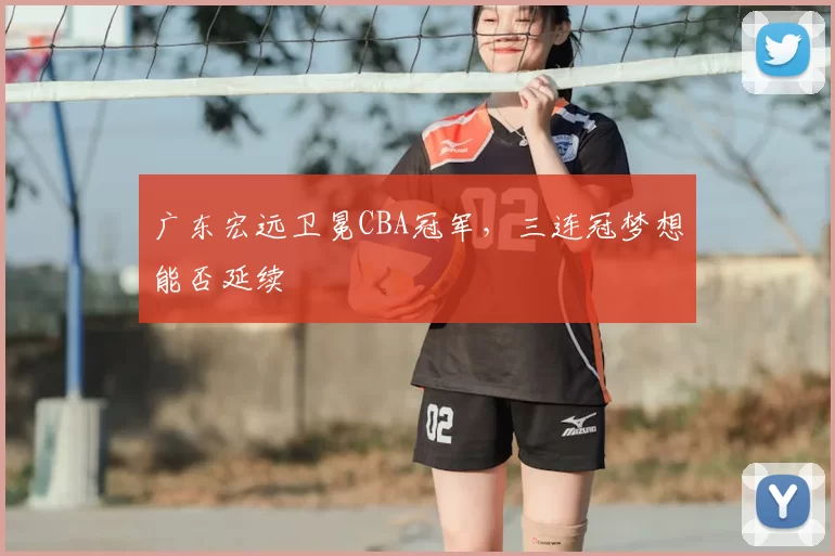 广东宏远卫冕CBA冠军，三连冠梦想能否延续