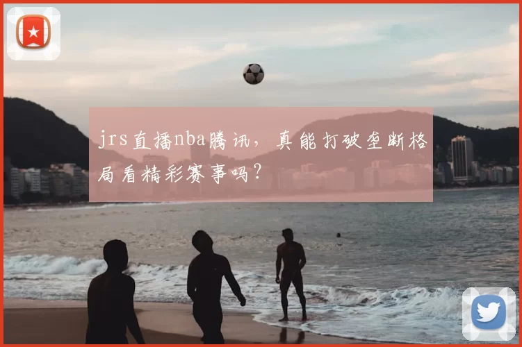 jrs直播nba腾讯，真能打破垄断格局看精彩赛事吗？