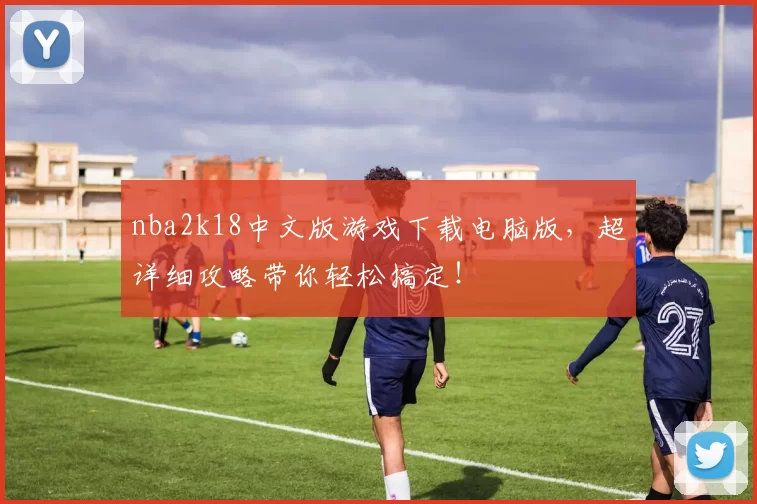 nba2k18中文版游戏下载电脑版，超详细攻略带你轻松搞定！