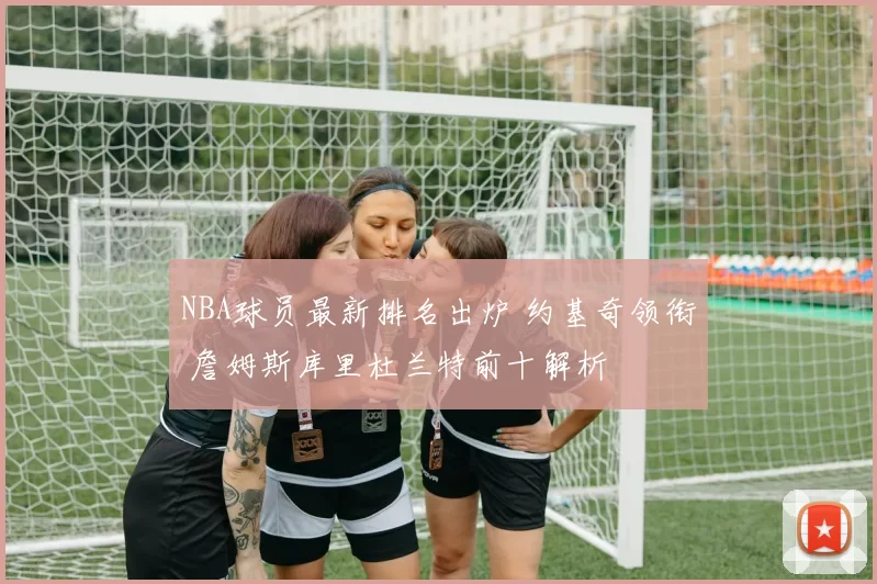 NBA球员最新排名出炉 约基奇领衔 詹姆斯库里杜兰特前十解析