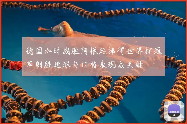 德国加时战胜阿根廷捧得世界杯冠军制胜进球与门将表现成关键