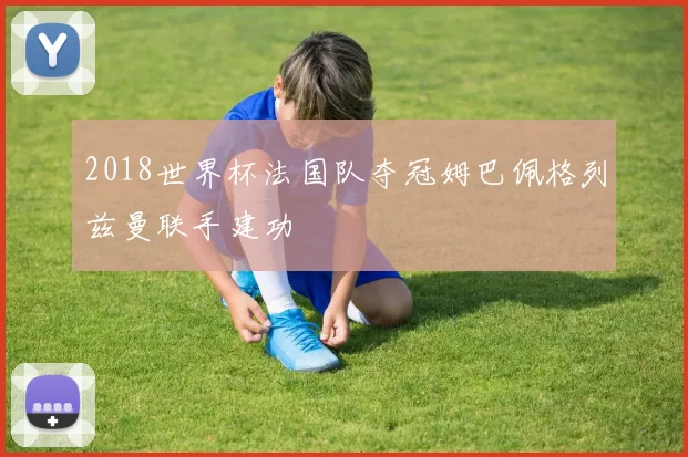 2018世界杯法国队夺冠姆巴佩格列兹曼联手建功