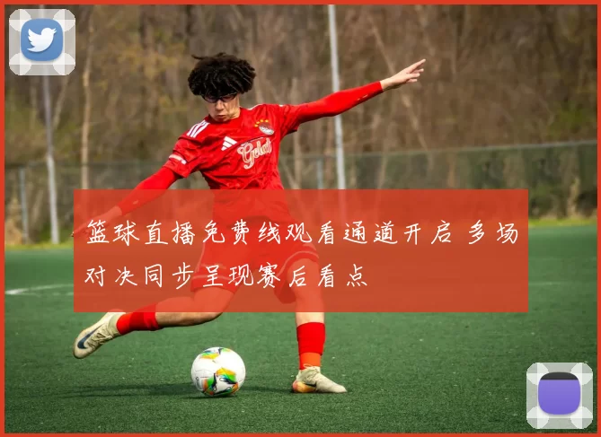 篮球直播免费线观看通道开启 多场对决同步呈现赛后看点